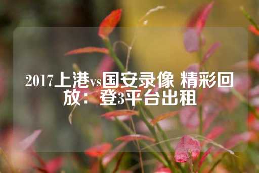 2017上港vs国安录像 精彩回放：登3平台出租-第1张图片-皇冠信用盘出租