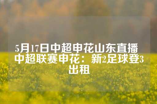 5月17日中超申花山东直播 中超联赛申花：新2足球登3出租-第1张图片-皇冠信用盘出租