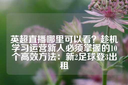 英超直播哪里可以看？趁机学习运营新人必须掌握的10个高效方法：新2足球登3出租