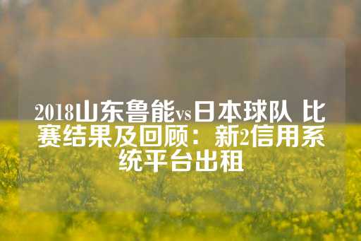 2018山东鲁能vs日本球队 比赛结果及回顾：新2信用系统平台出租-第1张图片-皇冠信用盘出租