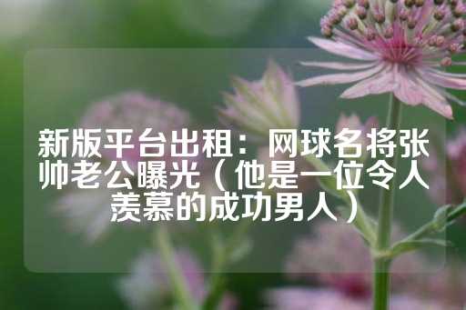 新版平台出租：网球名将张帅老公曝光（他是一位令人羡慕的成功男人）