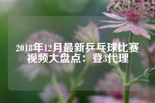 2018年12月最新乒乓球比赛视频大盘点：登3代理-第1张图片-皇冠信用盘出租