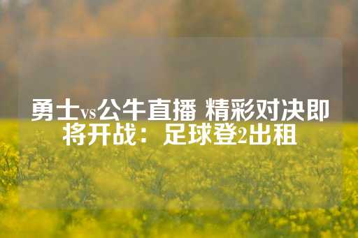 勇士vs公牛直播 精彩对决即将开战：足球登2出租-第1张图片-皇冠信用盘出租