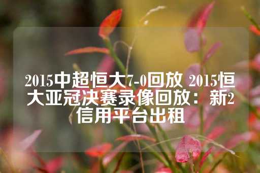 2015中超恒大7-0回放 2015恒大亚冠决赛录像回放：新2信用平台出租