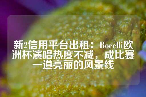 新2信用平台出租：Bocelli欧洲杯演唱热度不减，成比赛一道亮丽的风景线-第1张图片-皇冠信用盘出租