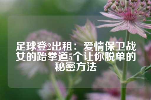 足球登2出租：爱情保卫战女的跆拳道5个让你脱单的秘密方法