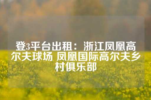 登3平台出租：浙江凤凰高尔夫球场 凤凰国际高尔夫乡村俱乐部-第1张图片-皇冠信用盘出租