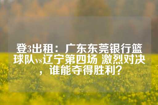 登3出租：广东东莞银行篮球队vs辽宁第四场 激烈对决，谁能夺得胜利？-第1张图片-皇冠信用盘出租