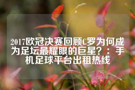 2017欧冠决赛回顾C罗为何成为足坛最耀眼的巨星？：手机足球平台出租热线-第1张图片-皇冠信用盘出租