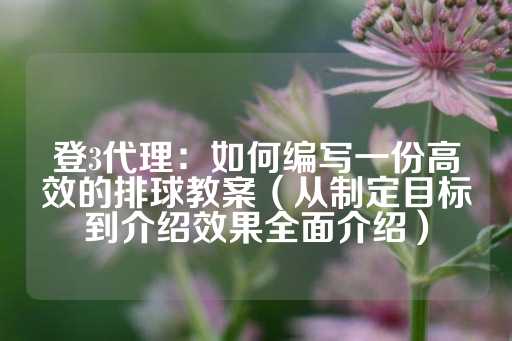 登3代理：如何编写一份高效的排球教案（从制定目标到介绍效果全面介绍）