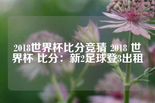 2018世界杯比分竞猜 2018 世界杯 比分：新2足球登3出租-第1张图片-皇冠信用盘出租