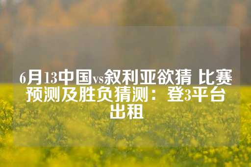 6月13中国vs叙利亚欲猜 比赛预测及胜负猜测：登3平台出租