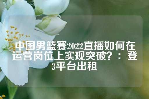 中国男篮赛2022直播如何在运营岗位上实现突破？：登3平台出租-第1张图片-皇冠信用盘出租