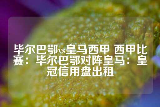 毕尔巴鄂vs皇马西甲 西甲比赛：毕尔巴鄂对阵皇马：皇冠信用盘出租-第1张图片-皇冠信用盘出租