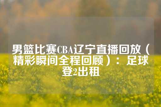 男篮比赛CBA辽宁直播回放（精彩瞬间全程回顾）：足球登2出租