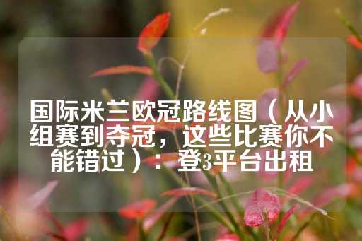 国际米兰欧冠路线图（从小组赛到夺冠，这些比赛你不能错过）：登3平台出租-第1张图片-皇冠信用盘出租