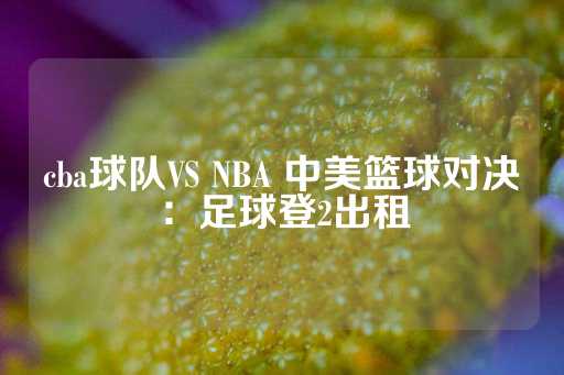 cba球队VS NBA 中美篮球对决：足球登2出租-第1张图片-皇冠信用盘出租