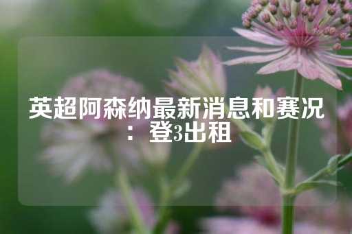 英超阿森纳最新消息和赛况：登3出租-第1张图片-皇冠信用盘出租