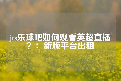 jrs乐球吧如何观看英超直播？：新版平台出租