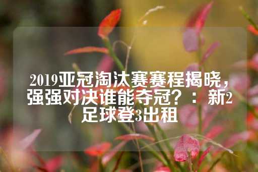 2019亚冠淘汰赛赛程揭晓，强强对决谁能夺冠？：新2足球登3出租-第1张图片-皇冠信用盘出租