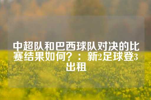 中超队和巴西球队对决的比赛结果如何？：新2足球登3出租-第1张图片-皇冠信用盘出租