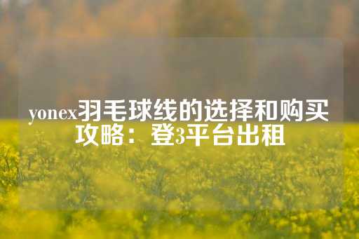 yonex羽毛球线的选择和购买攻略：登3平台出租-第1张图片-皇冠信用盘出租