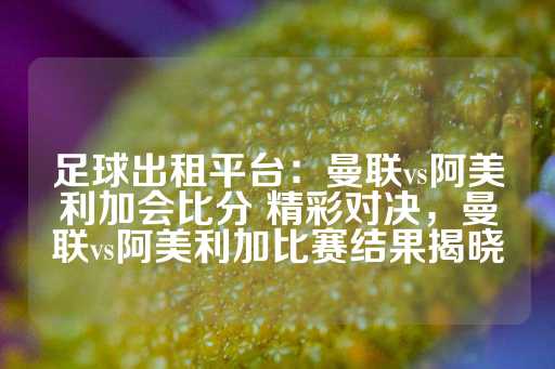 足球出租平台：曼联vs阿美利加会比分 精彩对决，曼联vs阿美利加比赛结果揭晓