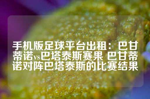 手机版足球平台出租：巴甘蒂诺vs巴塔泰斯赛果 巴甘蒂诺对阵巴塔泰斯的比赛结果