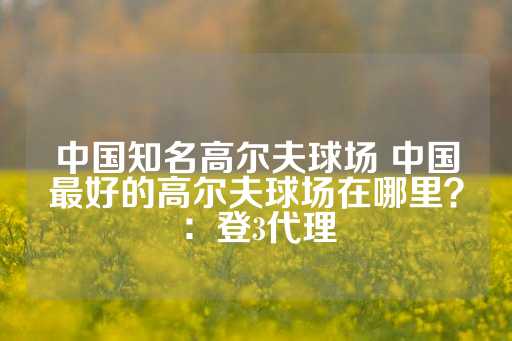 中国知名高尔夫球场 中国最好的高尔夫球场在哪里？：登3代理-第1张图片-皇冠信用盘出租