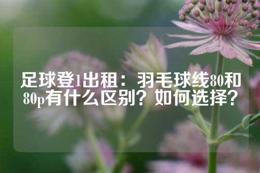 足球登1出租：羽毛球线80和80p有什么区别？如何选择？-第1张图片-皇冠信用盘出租