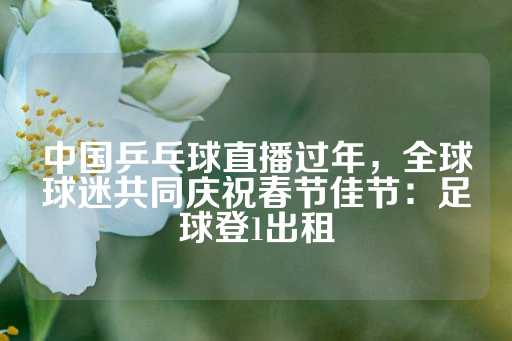 中国乒乓球直播过年，全球球迷共同庆祝春节佳节：足球登1出租