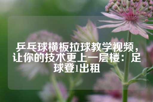 乒乓球横板拉球教学视频，让你的技术更上一层楼：足球登1出租-第1张图片-皇冠信用盘出租