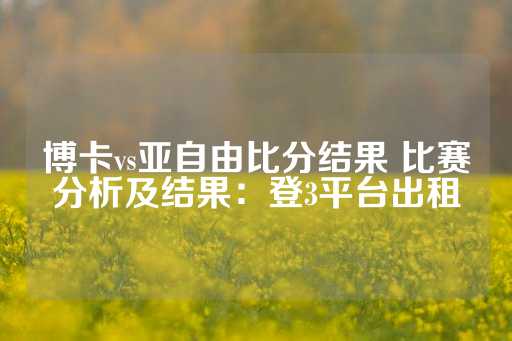 博卡vs亚自由比分结果 比赛分析及结果：登3平台出租-第1张图片-皇冠信用盘出租