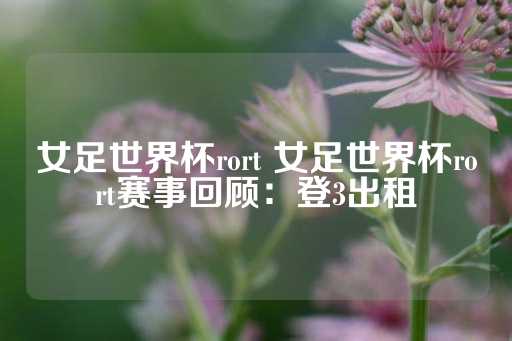 女足世界杯rort 女足世界杯rort赛事回顾：登3出租-第1张图片-皇冠信用盘出租