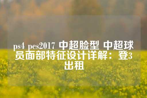 ps4 pes2017 中超脸型 中超球员面部特征设计详解：登3出租-第1张图片-皇冠信用盘出租