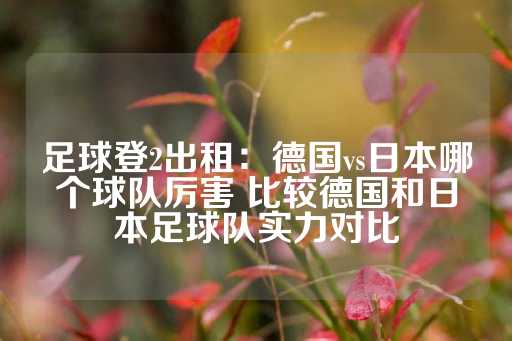 足球登2出租：德国vs日本哪个球队厉害 比较德国和日本足球队实力对比