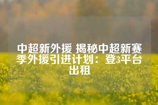 中超新外援 揭秘中超新赛季外援引进计划：登3平台出租