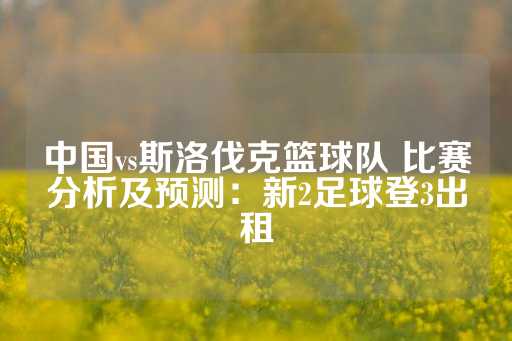 中国vs斯洛伐克篮球队 比赛分析及预测：新2足球登3出租-第1张图片-皇冠信用盘出租