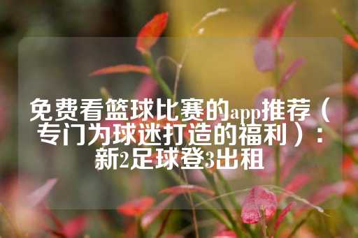 免费看篮球比赛的app推荐（专门为球迷打造的福利）：新2足球登3出租