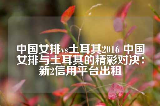 中国女排vs土耳其2016 中国女排与土耳其的精彩对决：新2信用平台出租