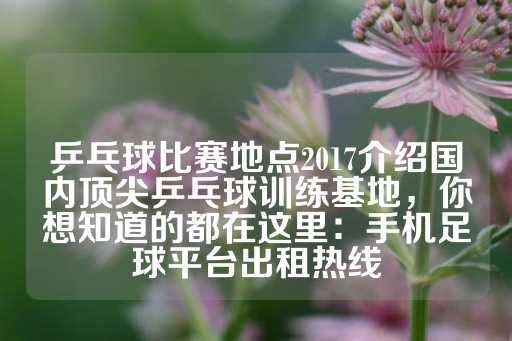 乒乓球比赛地点2017介绍国内顶尖乒乓球训练基地，你想知道的都在这里：手机足球平台出租热线