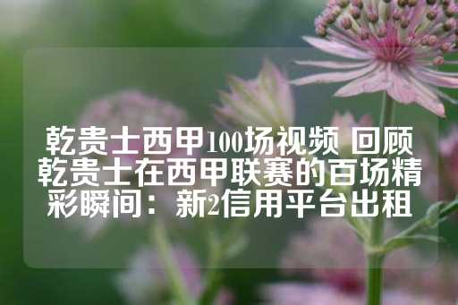 乾贵士西甲100场视频 回顾乾贵士在西甲联赛的百场精彩瞬间：新2信用平台出租