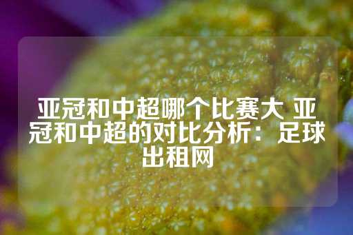 亚冠和中超哪个比赛大 亚冠和中超的对比分析：足球出租网