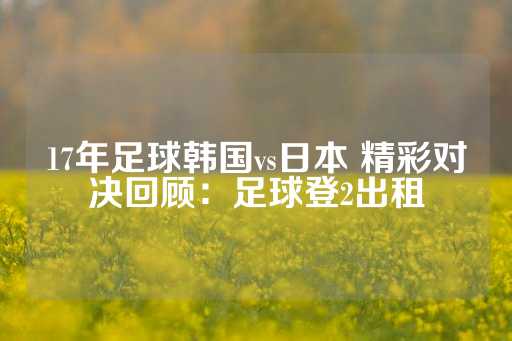 17年足球韩国vs日本 精彩对决回顾：足球登2出租-第1张图片-皇冠信用盘出租