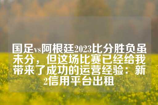 国足vs阿根廷2023比分胜负虽未分，但这场比赛已经给我带来了成功的运营经验：新2信用平台出租-第1张图片-皇冠信用盘出租