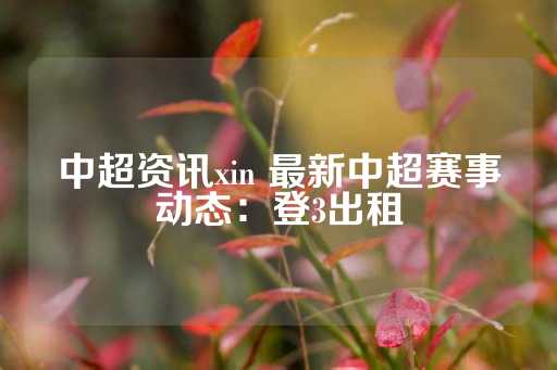 中超资讯xin 最新中超赛事动态：登3出租