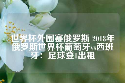 世界杯外围赛俄罗斯 2018年俄罗斯世界杯葡萄牙vs西班牙：足球登1出租