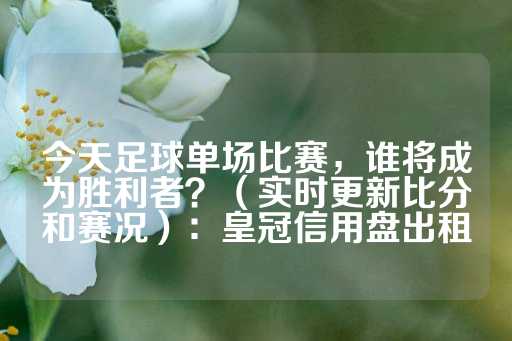 今天足球单场比赛，谁将成为胜利者？（实时更新比分和赛况）：皇冠信用盘出租-第1张图片-皇冠信用盘出租