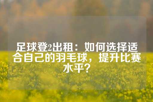 足球登2出租：如何选择适合自己的羽毛球，提升比赛水平？-第1张图片-皇冠信用盘出租