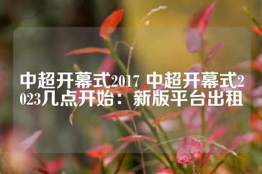 中超开幕式2017 中超开幕式2023几点开始：新版平台出租-第1张图片-皇冠信用盘出租